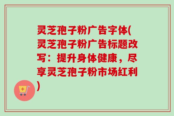 灵芝孢子粉广告字体(灵芝孢子粉广告标题改写：提升身体健康，尽享灵芝孢子粉市场红利)