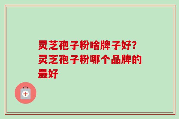 灵芝孢子粉啥牌子好？灵芝孢子粉哪个品牌的最好