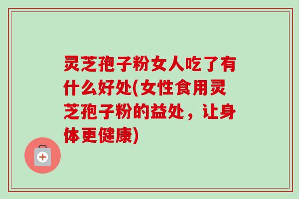 灵芝孢子粉女人吃了有什么好处(女性食用灵芝孢子粉的益处，让身体更健康)