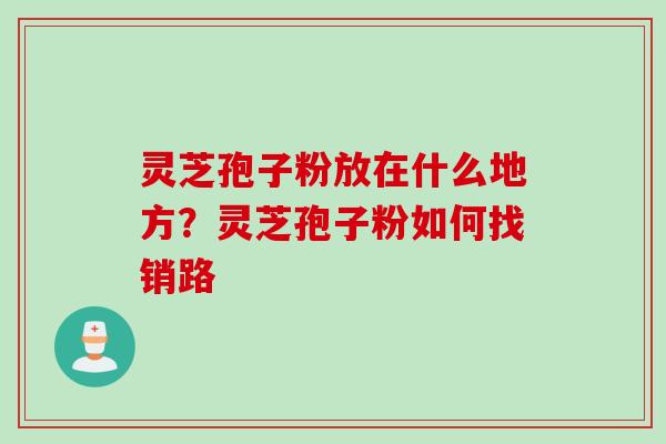 灵芝孢子粉放在什么地方？灵芝孢子粉如何找销路