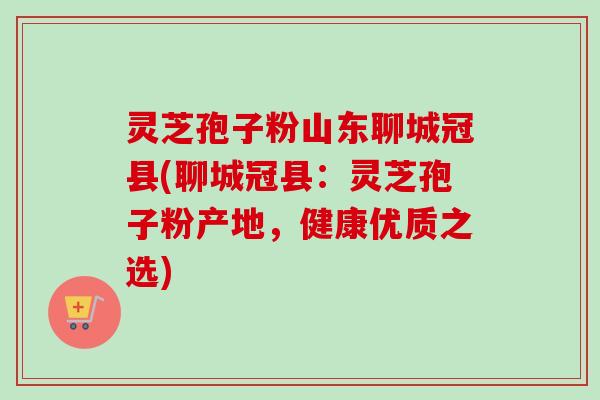 灵芝孢子粉山东聊城冠县(聊城冠县：灵芝孢子粉产地，健康优质之选)