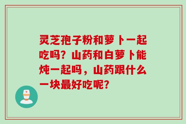 灵芝孢子粉和萝卜一起吃吗？山药和白萝卜能炖一起吗，山药跟什么一块最好吃呢？