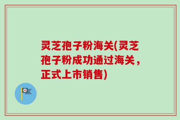 灵芝孢子粉海关(灵芝孢子粉成功通过海关，正式上市销售)