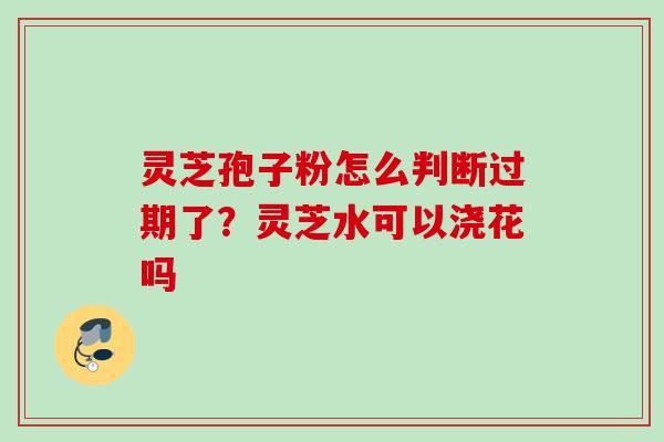 灵芝孢子粉怎么判断过期了？灵芝水可以浇花吗