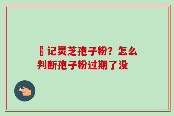 哖记灵芝孢子粉？怎么判断孢子粉过期了没