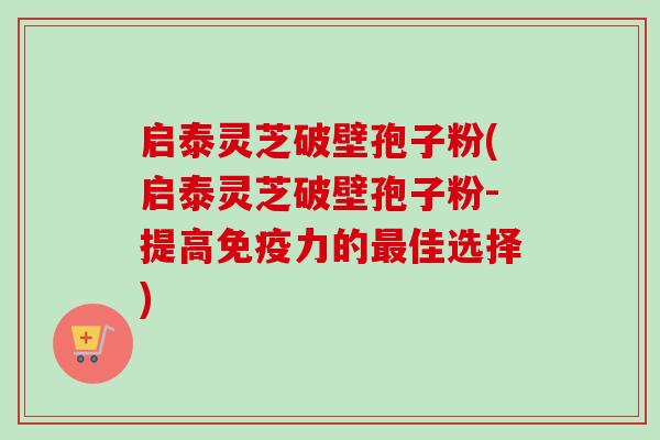 启泰灵芝破壁孢子粉(启泰灵芝破壁孢子粉-提高免疫力的佳选择) 启泰灵芝破壁孢子粉(启泰灵芝破壁孢子粉-提高免疫力的佳选择)