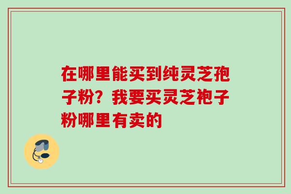 在哪里能买到纯灵芝孢子粉？我要买灵芝袍子粉哪里有卖的