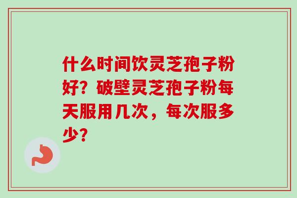 什么时间饮灵芝孢子粉好？破壁灵芝孢子粉每天服用几次，每次服多少？