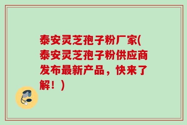 泰安灵芝孢子粉厂家(泰安灵芝孢子粉供应商发布最新产品，快来了解！)
