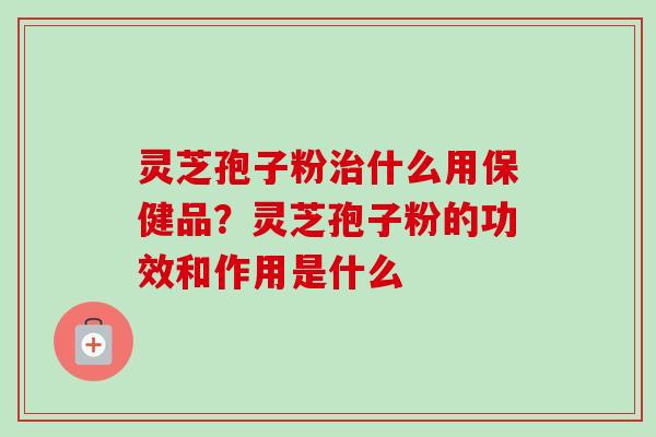 灵芝孢子粉治什么用保健品？灵芝孢子粉的功效和作用是什么