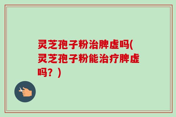 灵芝孢子粉治脾虚吗(灵芝孢子粉能治疗脾虚吗？)