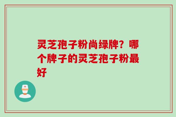 灵芝孢子粉尚绿牌？哪个牌子的灵芝孢子粉最好
