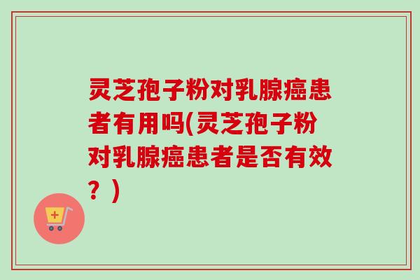 灵芝孢子粉对乳腺癌患者有用吗(灵芝孢子粉对乳腺癌患者是否有效？)