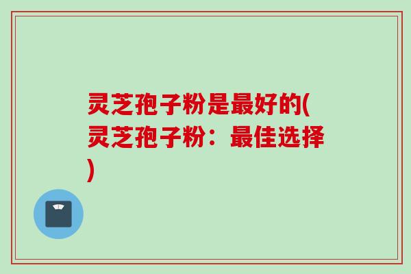 灵芝孢子粉是最好的(灵芝孢子粉：最佳选择)