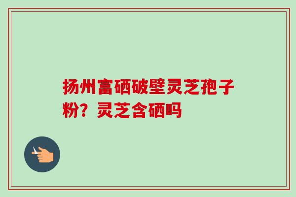 扬州富硒破壁灵芝孢子粉？灵芝含硒吗