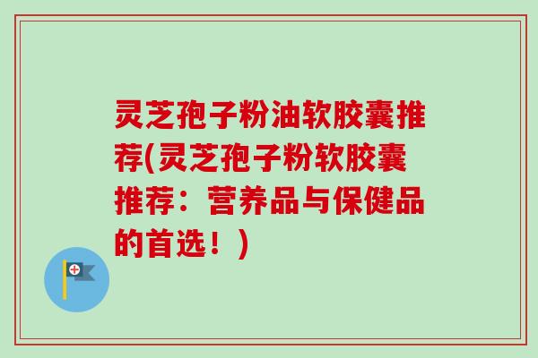 灵芝孢子粉油软胶囊推荐(灵芝孢子粉软胶囊推荐：营养品与保健品的首选！)