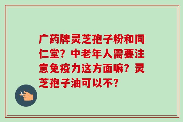 广药牌灵芝孢子粉和同仁堂？中老年人需要注意免疫力这方面嘛？灵芝孢子油可以不？