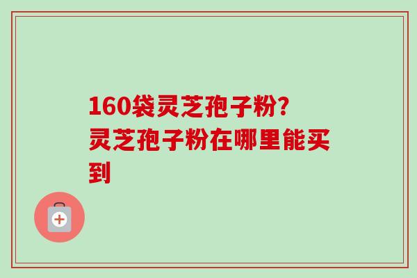 160袋灵芝孢子粉？灵芝孢子粉在哪里能买到