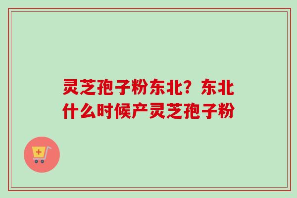 灵芝孢子粉东北？东北什么时候产灵芝孢子粉