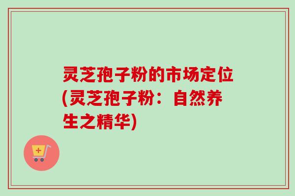 灵芝孢子粉的市场定位(灵芝孢子粉：自然养生之精华)