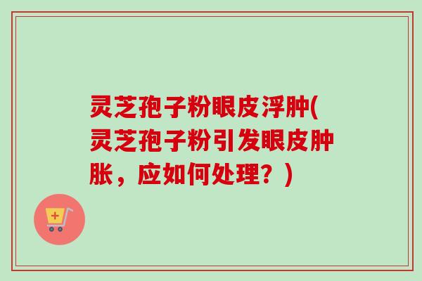 灵芝孢子粉眼皮浮肿(灵芝孢子粉引发眼皮肿胀，应如何处理？)
