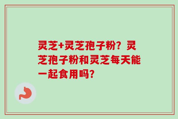 灵芝+灵芝孢子粉？灵芝孢子粉和灵芝每天能一起食用吗？