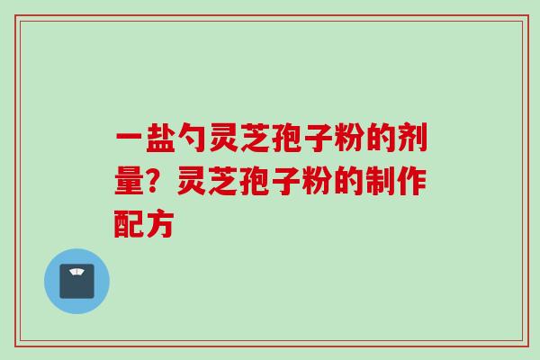一盐勺灵芝孢子粉的剂量？灵芝孢子粉的制作配方