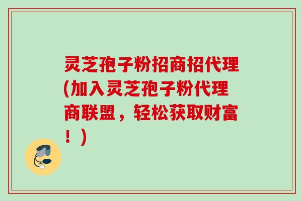 灵芝孢子粉招商招代理(加入灵芝孢子粉代理商联盟，轻松获取财富！)