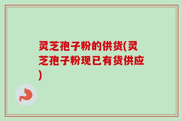 灵芝孢子粉的供货(灵芝孢子粉现已有货供应)