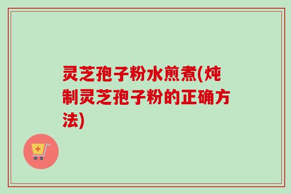 灵芝孢子粉水煎煮(炖制灵芝孢子粉的正确方法)