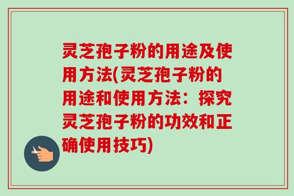 灵芝孢子粉的用途及使用方法(灵芝孢子粉的用途和使用方法：探究灵芝孢子粉的功效和正确使用技巧)