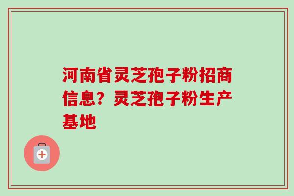 河南省灵芝孢子粉招商信息？灵芝孢子粉生产基地