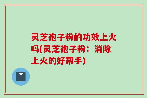灵芝孢子粉的功效上火吗(灵芝孢子粉：消除上火的好帮手)