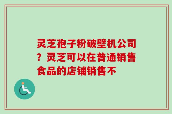 灵芝孢子粉破壁机公司？灵芝可以在普通销售食品的店铺销售不