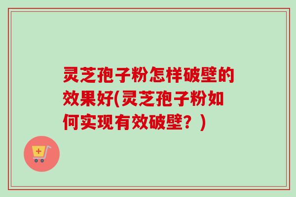 灵芝孢子粉怎样破壁的效果好(灵芝孢子粉如何实现有效破壁？)