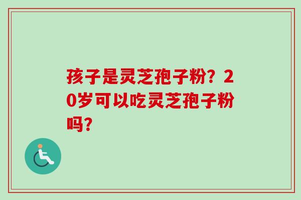孩子是灵芝孢子粉?20岁可以吃灵芝孢子粉吗? 孩子是灵芝孢子粉?20岁可以吃灵芝孢子粉吗?