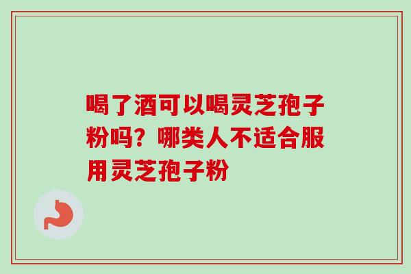 喝了酒可以喝灵芝孢子粉吗?哪类人不适合服用灵芝孢子粉 喝了酒可以喝灵芝孢子粉吗?哪类人不适合服用灵芝孢子粉