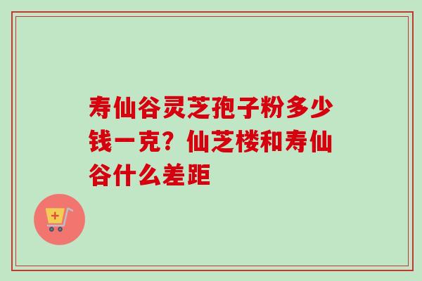 寿仙谷灵芝孢子粉多少钱一克？仙芝楼和寿仙谷什么差距