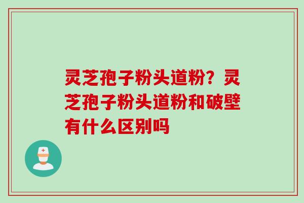 灵芝孢子粉头道粉？灵芝孢子粉头道粉和破壁有什么区别吗