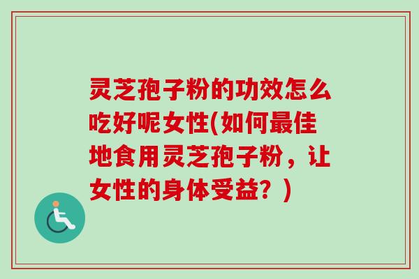 灵芝孢子粉的功效怎么吃好呢女性(如何最佳地食用灵芝孢子粉，让女性的身体受益？)