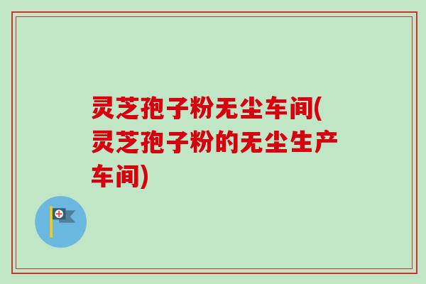 灵芝孢子粉无尘车间(灵芝孢子粉的无尘生产车间)