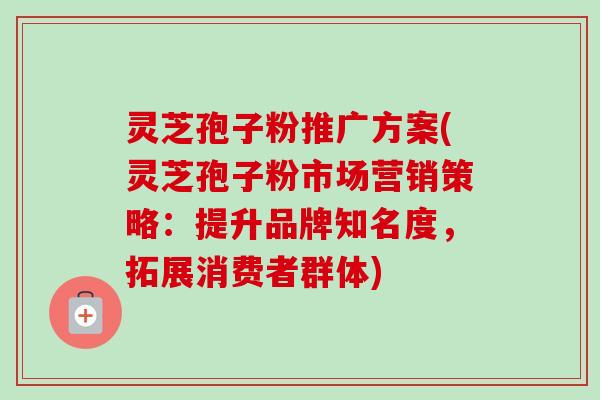 灵芝孢子粉推广方案(灵芝孢子粉市场营销策略：提升品牌知名度，拓展消费者群体)