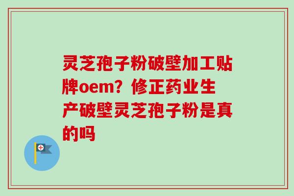 灵芝孢子粉破壁加工贴牌oem？修正药业生产破壁灵芝孢子粉是真的吗