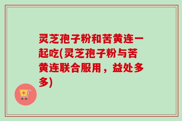 灵芝孢子粉和苦黄连一起吃(灵芝孢子粉与苦黄连联合服用，益处多多)