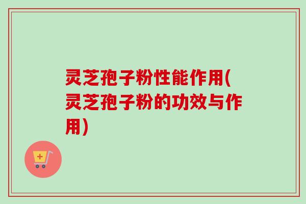 灵芝孢子粉性能作用(灵芝孢子粉的功效与作用)