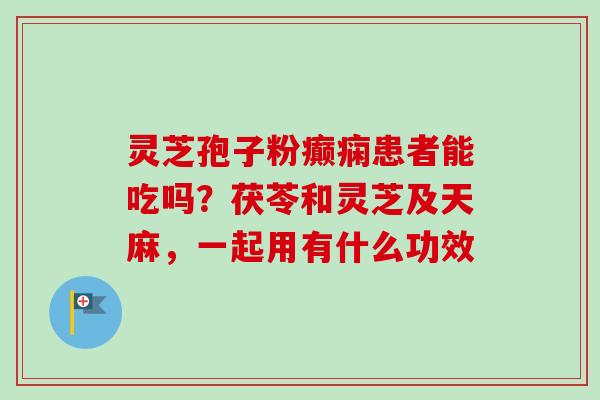 灵芝孢子粉癫痫患者能吃吗？茯苓和灵芝及天麻，一起用有什么功效