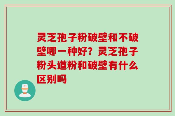 灵芝孢子粉破壁和不破壁哪一种好？灵芝孢子粉头道粉和破壁有什么区别吗