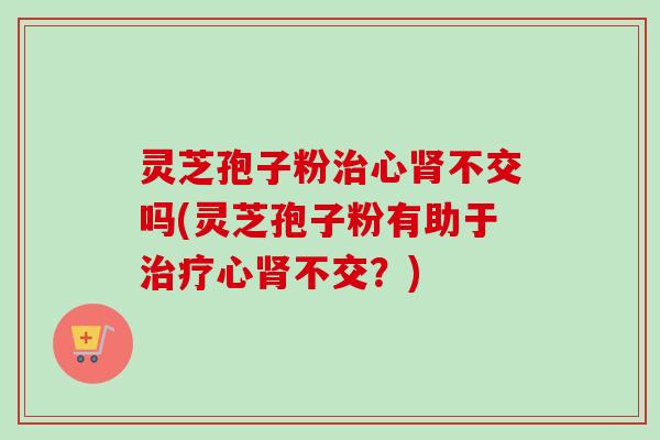 灵芝孢子粉心不交吗(灵芝孢子粉有助于心不交？)
