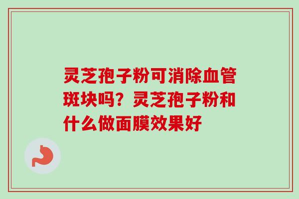 灵芝孢子粉可消除血管斑块吗？灵芝孢子粉和什么做面膜效果好