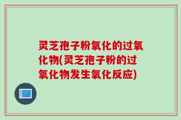 灵芝孢子粉氧化的过氧化物(灵芝孢子粉的过氧化物发生氧化反应)